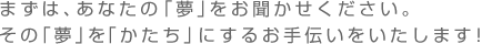 まずは、私たちにあなたの「夢」をお聞かせください。その「夢」を「かたち」にするお手伝いをいたします！